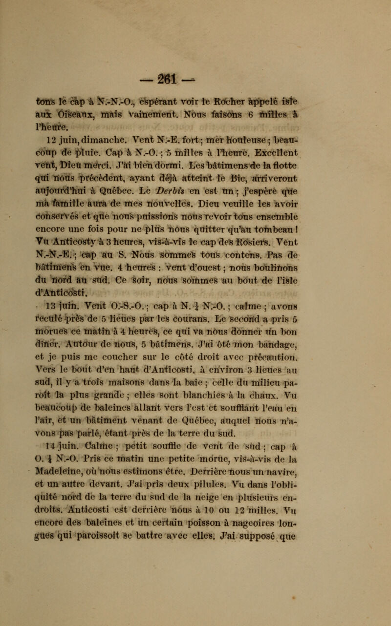 tons le cap à N.-N.-O., espérant voir le Rocher appelé isîe aux Oiseaux, mais vainement. Nous faisons 6 milles à l'heure. 12 juin,dimanche. Vent N.-E. fort; mer houleuse ; beau- coup de pluie. Cap à N.-O. ; 5 milles à l'heure. Excellent vent, Dieu merci. J'ai bien dormi. Les bâtimens de la flotte qui nous précèdent, ayant déjà atteint le Bic, arriveront aujourd'hui à Québec. Le Dcrbte en est un Ç j'espère que ma famille aura de mes nouvelles. Dieu veuille les avoir conservés et que nous puissions nous revoir tous ensemble encore une fois pour ne plus nous quitter qu'au tombeau ! Vu Anticosty à 3 heures, vis-à-vis le cap des Rosiers. Vent N.-N.-E. ; cap au S. Nous sommes tous contens. Pas de bâtimens en vue. 4 heures : vent d'ouest ; nous boulinons du nord au sud. Ce soir, nous sommes au bout de l'isle d'Anticosti. 13 juin. Vent O.-S.-O. ; cap à N. \ N.-O. ; calme ; avons reculé près de 5 lieues par les courans. Le second a pris 5 morues ce matin à 4 heures, ce qui va nous donner un bon dîner. Autour de nous, 5 bâtimens. J'ai ôté mon bandage, et je puis me coucher sur le côté droit avec précaution. Vers le bout d'en haut d'Anticosti, à environ 3 lieues au sud, il y a trois maisons dans la baie ; celle du milieu pa- roît la plus grande ; elles sont blanchies à la chaux. Vu beaucoup de baleines allant vers l'est et soufflant l'eau en l'air, et un bâtiment venant de Québec, auquel nous n'a- vons pas parlé, étant près de la terre du sud. 14 juin. Calme ; petit souffle de vent de sud ; cap à 0. i N.-O. Pris ce matin une petite morue, vis-à-vis de la Madeleine, ou nous estimons être. Derrière nous un navire, et un autre devant. J'ai pris deux pilules. Vu dans l'obli- quité nord de la terre du sud de la neige en plusieurs en- droits. Anticosti est derrière nous à 10 ou 12 milles. Vu encore des baleines et un certain poisson à nageoires lon- gues qui paroissoit se battre avec elles. J'ai supposé que