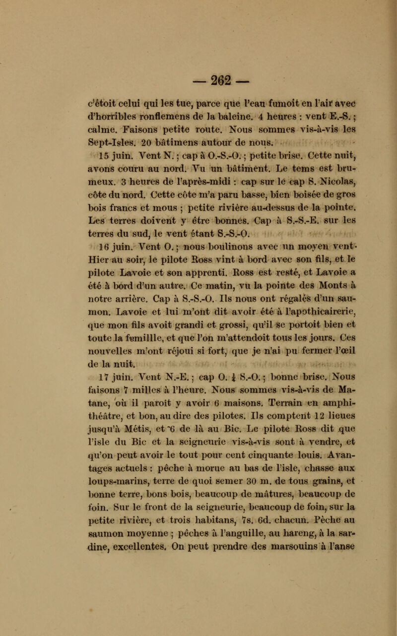 c'êtoit celui qui les tue, parce que l'eau fumoit en l'ait avec d'horribles ronflemens de la baleine. 4 heures : vent E.-S. ; calme. Faisons petite route. Nous sommes vis-à-vis les Sept-Isles. 20 batimens autour de nous. 15 juin. Vent N. ; cap à O.-S.-O. ; petite brise. Cette nuit, avons couru au nord. Vu un bâtiment. Le tems est bru- meux. 3 heures de l'après-midi : cap sur le cap S. Nicolas, côte du nord. Cette côte m'a paru basse, bien boisée de gros bois francs et mous ; petite rivière au-dessus de la pointe. Les terres doivent y être bonnes. Cap à S.-S.-E. sur les terres du sud, le vent étant S.-S.-O. 16 juin. Vent 0. ; nous boulinons avec un moyen vent- Hier au soir, le pilote Ross vint à bord avec son fils, et le pilote Lavoie et son apprenti. Ross est resté, et Lavoie a été à bord d'un autre. Ce matin, vu la pointe des Monts à notre arrière. Cap à S.-S.-O. Ils nous ont régalés d'un sau- mon. Lavoie et lui m'ont dit avoir été à l'apothicairerie, que mon fils avoit grandi et grossi, qu'il se portoit bien et toute la ftmiillle, et que l'on m'attendoit tous les jours. Ces nouvelles m'ont réjoui si fort, que je n'ai pu fermer l'oeil de la nuit. 17 juin. Vent N.-E. ; cap 0. ± S.-0.5 bonne brise. Nous faisons 7 milles à l'heure. Nous sommes vis-à-vis de Ma- tane, où il paroît y avoir 6 maisons. Terrain en amphi- théâtre, et bon, au dire des pilotes. Ils comptent 12 lieues jusqu'à Métis, et 6 de là au Bic. Le pilote Ross dit que l'isle du Bic et la seigneurie vis-à-vis sont à vendre, et qu'on peut avoir le tout pour cent cinquante louis. Avan- tages actuels : pêche à morue au bas de l'isle, chasse aux loups-marins, terre de quoi semer 30 m. de tous grains, et bonne terre, bons bois, beaucoup de mâtures, beaucoup de foin. Sur le front de la seigneurie, beaucoup de foin, sur la petite rivière, et trois habitans, 7s. 6d. chacun. Pèche au saumon moyenne ; pêches à l'anguille, au hareng, à la sar- dine, excellentes. On peut prendre des marsouins à l'anse