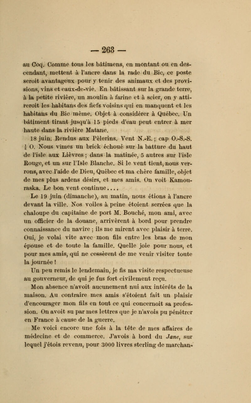 au Coq. Comme tous les bâtimens, en montant ou en des- cendant, mettent à l'ancre dans la rade du Bic, ce poste seroit avantageux pour y tenir des animaux et des provi- sions, vins et eaux-de-vie. En bâtissant sur la grande terre, à la petite rivière, un moulin à farine et à scier, on y atti- reroit les habitans des fiefs voisins qui en manquent et les habitans du Bic même. Objet à considérer à Québec. Un bâtiment tirant jusqu'à 15 pieds d'eau peut entrer à mer haute dans la rivière Matane. 18 juin. Kendus aux Pèlerins. Vent N.-E. ; cap O.-S.-S. \ 0. Nous vîmes un brick échoué sur la batture du haut de l'isle aux Lièvres ; dans la matinée, 5 autres sur l'isle Kouge, et un sur l'isle Blanche. Si le vent tient, nous ver- rons, avec l'aide de Dieu, Québec et ma chère famille, objet de mes plus ardens désirs, et mes amis. On voit Kamou- raska. Le bon vent continue.... Le 19 juin (dimanche), au matin, nous étions à l'ancre devant la ville. Nos voiles h peine étoient serrées que la chaloupe du capitaine de port M. Bouché, mon ami, avec un officier de la douane, arrivèrent à bord pour prendre connaissance du navire ; ils me mirent avec plaisir à terre. Oui, je volai vite avec mon fils entre les bras de mon épouse et de toute la famille. Quelle joie pour nous, et pour mes amis, qui ne cessèrent de me veuir visiter toute la journée ! Un peu remis le lendemain, je fis ma visite respectueuse au gouverneur, de qui je fus fort civilement reçu. Mon absence n'avoit aucunement nui aux intérêts de la maison. Au contraire mes amis s'étoient fait un plaisir d'encourager mon fils en tout ce qui concernoit sa profes- sion. On avoit su par mes lettres que je n'avois pu pénétrer en France à cause de la guerre. Me voici encore une fois à la tête de mes affaires de médecine et de commerce. J'avois à bord du Jane, sur lequel j'étois revenu, pour 3000 livres sterling de marchan-