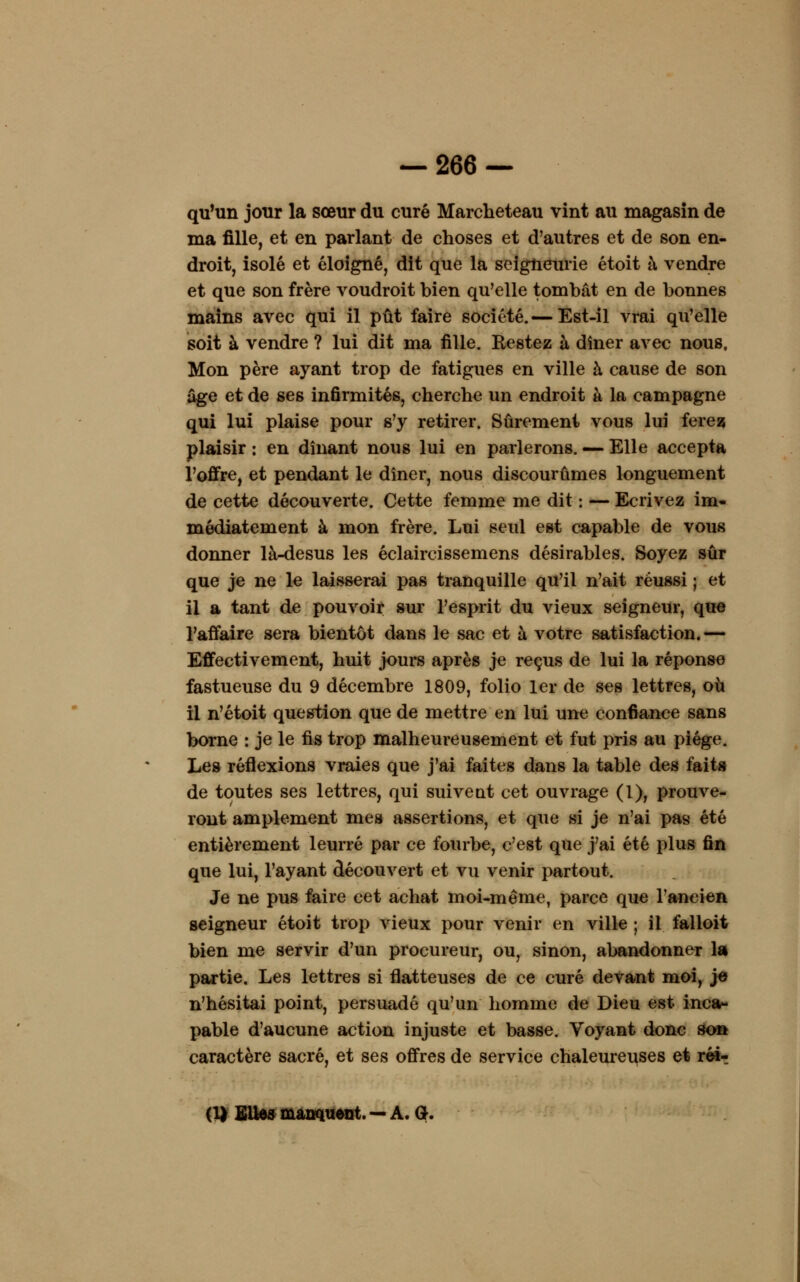 qu'un jour la sœur du curé Marcheteau vint au magasin de ma fille, et en parlant de choses et d'autres et de son en- droit, isolé et éloigné, dit que la seigneurie étoit à vendre et que son frère voudroit bien qu'elle tombât en de bonnes mains avec qui il pût faire société.— Est-il vrai qu'elle soit à vendre ? lui dit ma fille. Restez à dîner avec nous. Mon père ayant trop de fatigues en ville à cause de son âge et de ses infirmités, cherche un endroit à la campagne qui lui plaise pour s'y retirer. Sûrement vous lui ferez plaisir : en dînant nous lui en parlerons. — Elle accepta l'offre, et pendant le dîner, nous discourûmes longuement de cette découverte. Cette femme me dit : — Ecrivez im- médiatement à mon frère. Lui seul est capable de vous donner là-desus les éclaircissemens désirables. Soyez sûr que je ne le laisserai pas tranquille qu'il n'ait réussi ; et il a tant de pouvoir sur l'esprit du vieux seigneur, que l'affaire sera bientôt dans le sac et à votre satisfaction. — Effectivement, huit jours après je reçus de lui la réponse fastueuse du 9 décembre 1809, folio 1er de ses lettres, où il n'étoit question que de mettre en lui une confiance sans borne : je le fis trop malheureusement et fut pris au piège. Les réflexions vraies que j'ai faites dans la table des faits de toutes ses lettres, qui suivent cet ouvrage (l), prouve- ront amplement mes assertions, et que si je n'ai pas été entièrement leurré par ce fourbe, c'est que j'ai été plus fin que lui, l'ayant découvert et vu venir partout. Je ne pus faire cet achat moi-même, parce que l'ancien seigneur étoit trop vieux pour venir en ville ; il falloit bien me servir d'un procureur, ou, sinon, abandonner la partie. Les lettres si flatteuses de ce curé devant moi, je n'hésitai point, persuadé qu'un homme de Dieu est inca- pable d'aucune action injuste et basse. Voyant donc so» caractère sacré, et ses offres de service chaleureuses et réi? (1) Elles manquent. — A. G.