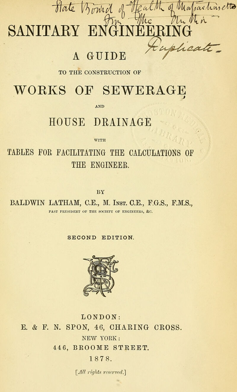 jwrt^m^ a ty\k cJ/ja^Xuli l^tid SANITARY ENGINEERING  A GUIDE 7 TO THE CONSTRUCTION OF WORKS OF SEWERAGE AND HOUSE DRAINAGE WITH TABLES FOR FACILITATING THE CALCULATIONS OF THE ENGINEER. BY BALDWIN LATHAM, C.E., M. Inst. C.E., F.G.S., F.M.S., PAST PRESIDENT OF THE SOCIETY OF ENGINEERS, &C. SECOND EDITION. LONDON: E. & F. N. SPON, 46, CHARING CROSS. NEW YOKE: 446, BROOME STREET. 1878. \Ml rights reserved^]