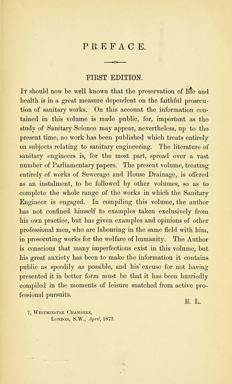 FIEST EDITION. It should now be well known that the preservation of lite and health is in a great measure dependent on the faithful prosecu- tion of sanitary works. On this account the information con- tained in this volume is made public, for, important as tlje study of Sanitary Science may appear, nevertheless, up to the present time, no work has been published which treats entirely on subjects relating to sanitary engineering. The literature of sanitary engineers is, for the most part, spread over a vast number of Parliamentary papers. The present volume, treating entirely of works of Sewerage and House Drainage, is offered as an instalment, to be followed by other volumes, so as to complete the whole range of the works in which the Sanitary Engineer is engaged. In compiling this volume, the author has not confined himself to examples taken exclusively from his own practice, but has given examples and opinions of other professional men, who are labouring in the same field with him, in prosecuting works for the welfare of humanity. The Author is conscious that many imperfections exist in this volume, but his great anxiety has been to make the information it contains public as speedily as possible, and his11 excuse for not having presented it in better form must be that it has been hurriedly compiled in the moments of leisure snatched from active pro- fessional pursuits. B. L. 7, Westminster Chambers, London, S.W., April, 1873.