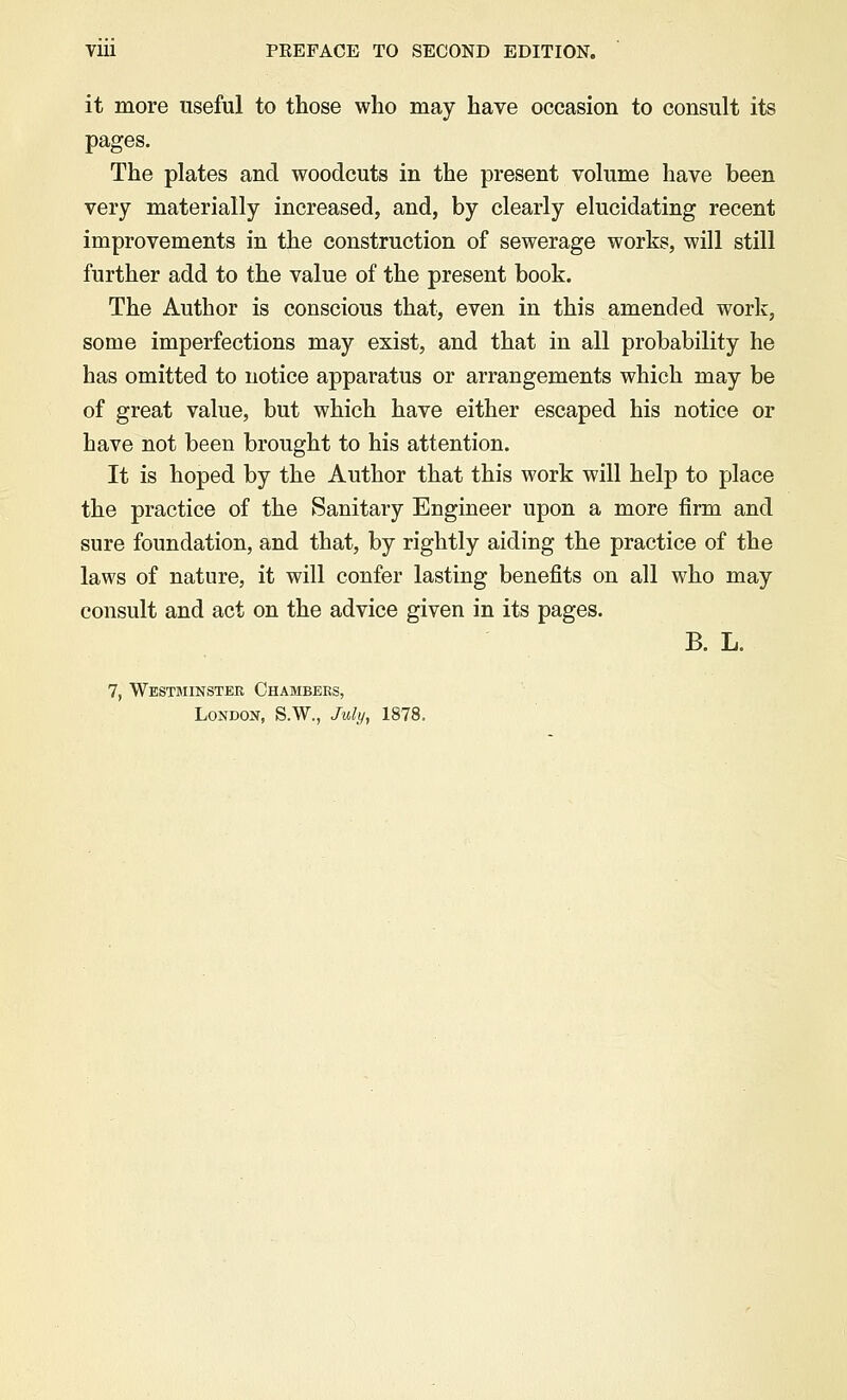 Vlll PEEFACE TO SECOND EDITION. it more useful to those who may have occasion to consult its pages. The plates and woodcuts in the present volume have been very materially increased, and, by clearly elucidating recent improvements in the construction of sewerage works, will still further add to the value of the present book. The Author is conscious that, even in this amended work, some imperfections may exist, and that in all probability he has omitted to notice apparatus or arrangements which may be of great value, but which have either escaped his notice or have not been brought to his attention. It is hoped by the Author that this work will help to place the practice of the Sanitary Engineer upon a more firm and sure foundation, and that, by rightly aiding the practice of the laws of nature, it will confer lasting benefits on all who may consult and act on the advice given in its pages. B. L. 7, Westminster Chambers, London, S.W., July, 1878.