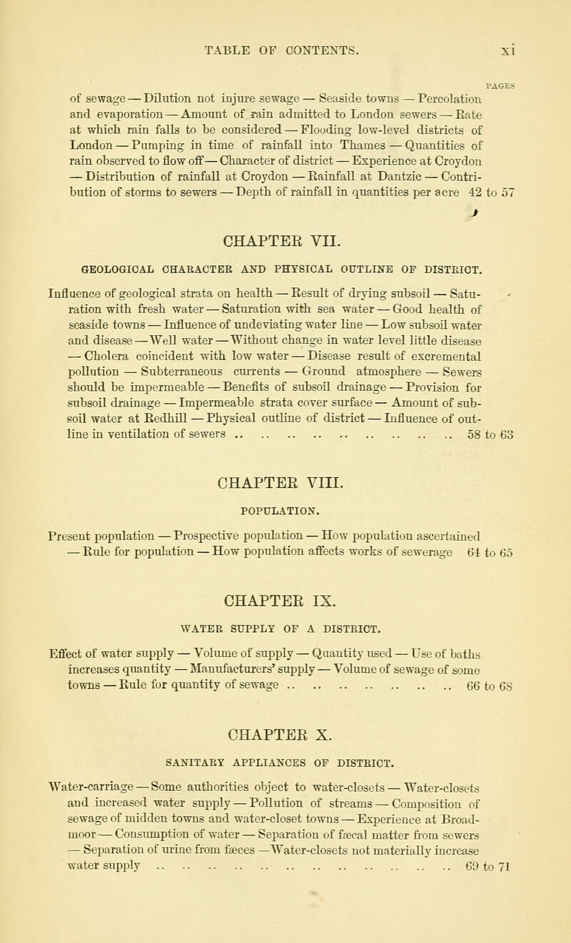 PAGES of sewage — Dilution not injure sewage — Seaside towns — Percolation and evaporation — Amount of rain admitted to London sewers — Rate at which rain falls to he considered — Flooding low-level districts of London — Pumping in time of rainfall into Thames — Quantities of rain observed to flow off— Character of district — Experience at Croydon — Distribution of rainfall at Croydon — Rainfall at Dantzic — Contri- bution of storms to sewers —Depth of rainfall in quantities per acre 42 to 57 CHAPTER VII. GEOLOGICAL CHARACTER AND PHYSICAL OUTLINE OF DISTRICT. Influence of geological strata on health — Result of drying subsoil — Satu- ration with fresh water — Saturation with sea water — Good health of seaside towns — Influence of undeviating water line — Low subsoil water and disease—Well water—Without change in water level little disease — Cholera coincident with low water — Disease result of excremental pollution — Subterraneous currents — Ground atmosphere — Sewers should be impermeable — Benefits of subsoil drainage — Provision for subsoil drainage — Impermeable strata cover surface — Amount of sub- soil water at Redhill — Physical outline of district — Influence of out- line in ventilation of sewers 58 to 63 CHAPTER VIII. POPULATION. Present population — Prospective population — How population ascertained — Ride for population — How population affects works of sewerage 64 to 65 CHAPTER IX. WATER SUPPLY OF A DISTRICT. Effect of water supply — Volume of supply — Quantity used — Use of baths increases quantity — Manufacturers' supply — Volume of sewage of some towns — Rule for quantity of sewage 66 to 68 CHAPTER X. SANITARY APPLIANCES OF DISTRICT. Water-carriage — Some authorities object to water-closets — Water-closets and increased water supply — Pollution of streams — Composition of sewage of midden towns and water-closet towns — Experience at Broad- moor-— Consumption of water — Separation of faecal matter from sewers — Separation of urine from faeces —Water-closets not materially increase water supply 69 to 71