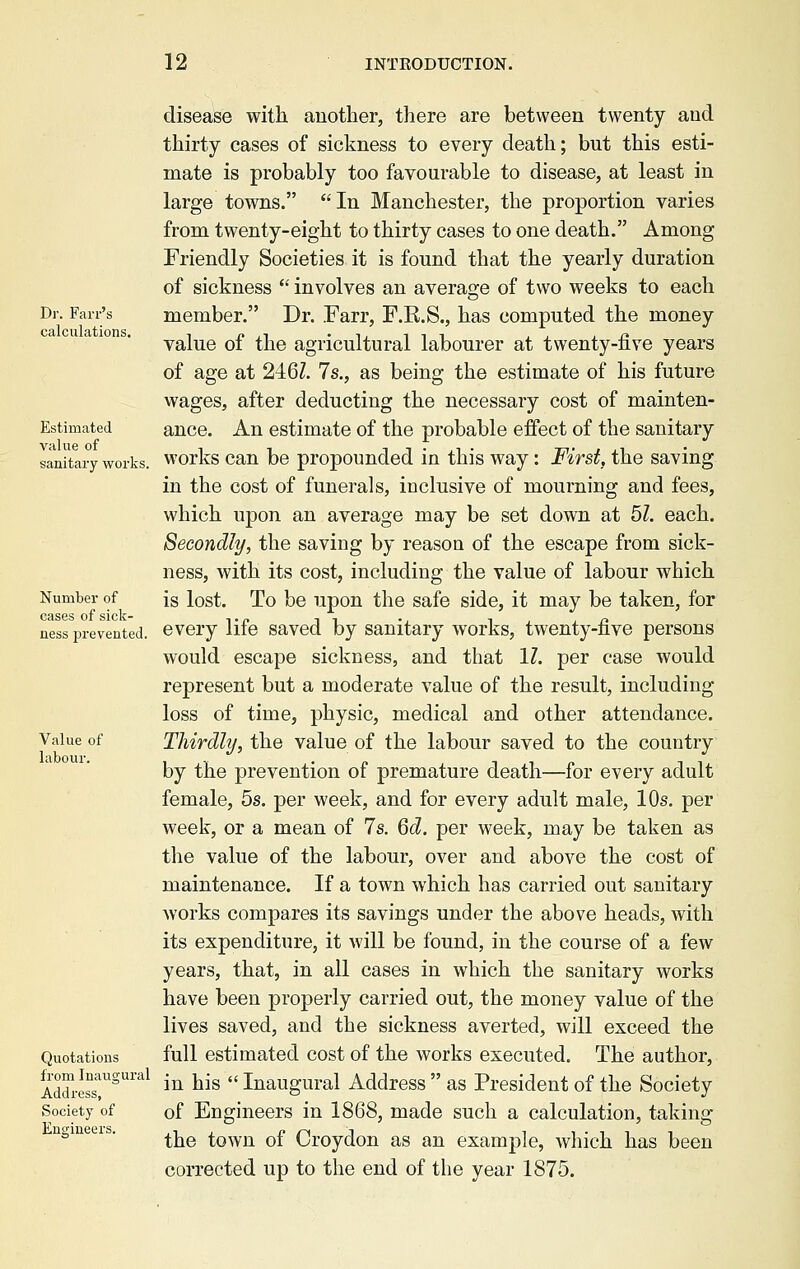 Dr. Farr's calculations. Estimated value of sanitary works. Number of cases of sick- ness prevented. Value of labour. Quotations from Inaugural Address, Society of Engineers. disease with another, there are between twenty and thirty cases of sickness to every death; but this esti- mate is probably too favourable to disease, at least in large towns. In Manchester, the proportion varies from twenty-eight to thirty cases to one death. Among Friendly Societies it is found that the yearly duration of sickness  involves an average of two weeks to each member. Dr. Farr, F.R.S., has computed the money value of the agricultural labourer at twenty-five years of age at 246Z. 7s., as being the estimate of his future wages, after deducting the necessary cost of mainten- ance. An estimate of the probable effect of the sanitary works can be propounded in this way: First, the saving in the cost of funerals, inclusive of mourning and fees, which upon an average may be set down at 51. each. Secondly, the saving by reason of the escape from sick- ness, with its cost, including the value of labour which is lost. To be upon the safe side, it may be taken, for every life saved by sanitary works, twenty-five persons would escape sickness, and that 11. per case would represent but a moderate value of the result, including loss of time, physic, medical and other attendance. Thirdly, the value of the labour saved to the country by the prevention of premature death—for every adult female, 5s. per week, and for every adult male, 10s. per week, or a mean of 7s. 6d. per week, may be taken as the value of the labour, over and above the cost of maintenance. If a town which has carried out sanitary works compares its savings under the above heads, with its expenditure, it will be found, in the course of a few years, that, in all cases in which the sanitary works have been properly carried out, the money value of the lives saved, and the sickness averted, will exceed the full estimated cost of the works executed. The author, in his  Inaugural Address  as President of the Society of Engineers in 1868, made such a calculation, taking the town of Croydon as an example, which has been corrected up to the end of the year 1875.