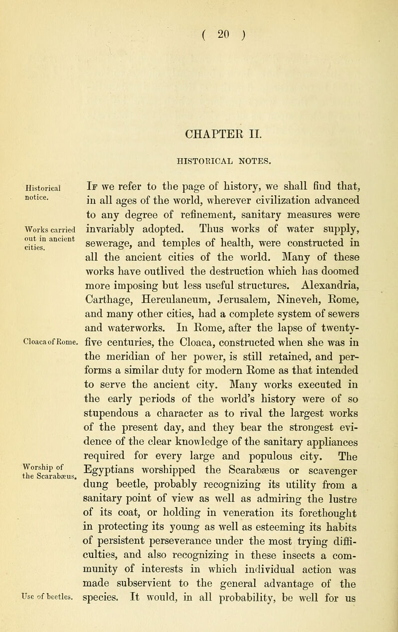 CHAPTER II HISTORICAL NOTES. Historical notice. Works carried out in ancient cities. If we refer to the page of history, we shall find that, in all ages of the world, wherever civilization advanced to any degree of refinement, sanitary measures were invariably adopted. Thus works of water supply, sewerage, and temples of health, were constructed in all the ancient cities of the world. Many of these works have outlived the destruction which has doomed more imposing but less useful structures. Alexandria, Carthage, Herculaneum, Jerusalem, Nineveh, Eome, and many other cities, had a complete system of sewers and waterworks. In Rome, after the lapse of twenty- Cloaca of Rome, five centuries, the Cloaca, constructed when she was in the meridian of her power, is still retained, and per- forms a similar duty for modern Rome as that intended to serve the ancient city. Many works executed in the early periods of the world's history were of so stupendous a character as to rival the largest works of the present day, and they bear the strongest evi- dence of the clear knowledge of the sanitary appliances required for every large and populous city. The Egyptians worshipped the Scarabseus or scavenger dung beetle, probably recognizing its utility from a sanitary point of view as well as admiring the lustre of its coat, or holding in veneration its forethought in protecting its young as well as esteeming its habits of persistent perseverance under the most trying diffi- culties, and also recognizing in these insects a com- munity of interests in which individual action was made subservient to the general advantage of the species. It would, in all probability, be well for us Worship of the Scarabaeus. Use of beetles.