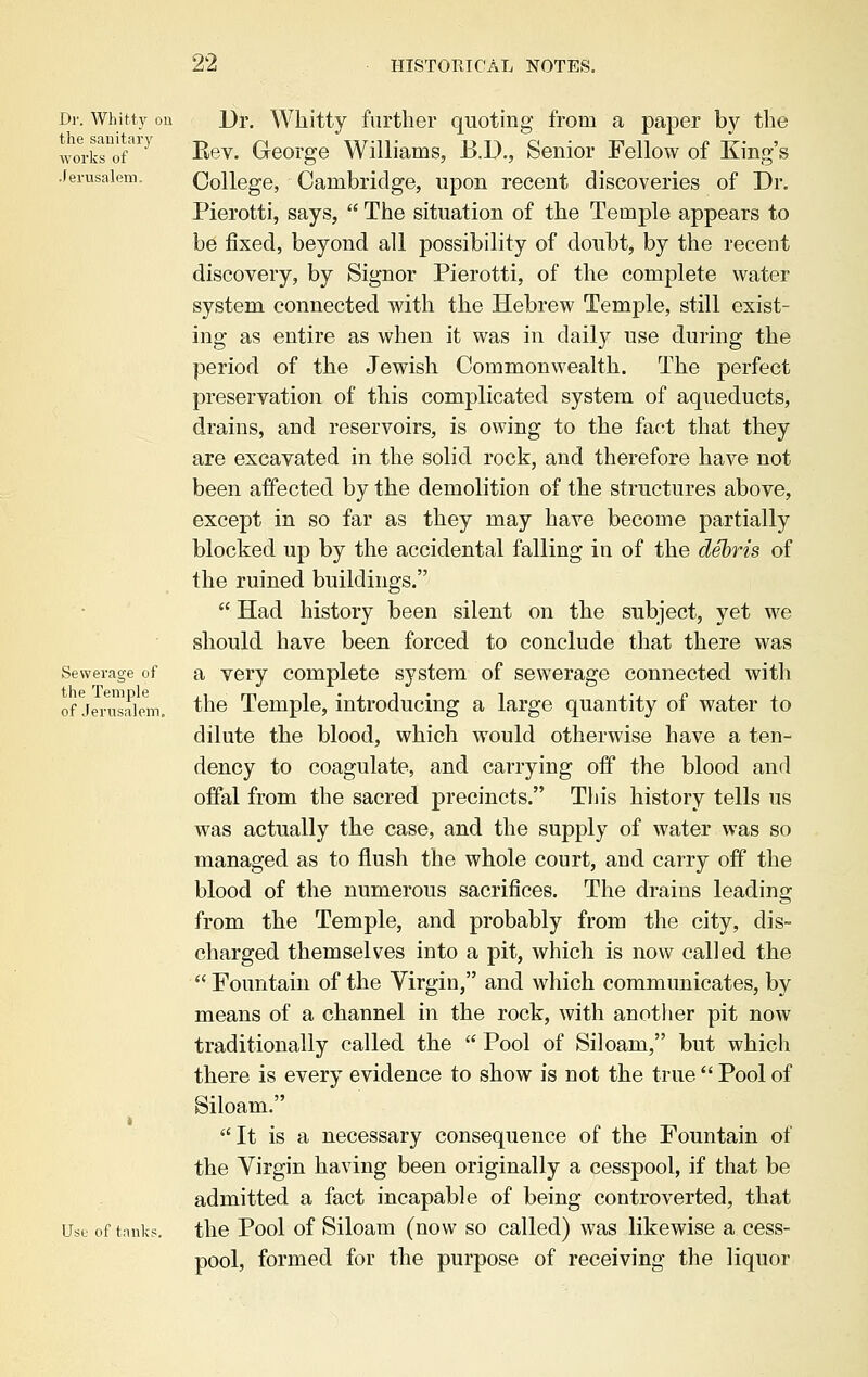 Dr. Whitty on Dr. Whitty further quoting from a paper by the works of } B,e\. George Williams, B.D., Senior Fellow of King's Jerusalem. College, Cambridge, upon recent discoveries of Dr. Pierotti, says,  The situation of the Temple appears to be fixed, beyond all possibility of doubt, by the recent discovery, by Signor Pierotti, of the complete water system connected with the Hebrew Temple, still exist- ing as entire as when it was in daily use during the period of the Jewish Commonwealth. The perfect preservation of this complicated system of aqueducts, drains, and reservoirs, is owing to the fact that they are excavated in the solid rock, and therefore have not been affected by the demolition of the structures above, except in so far as they may have become partially blocked up by the accidental falling in of the debris of the ruined buildings.  Had history been silent on the subject, yet we should have been forced to conclude that there was Sewerage of a very complete system of sewerage connected with ofJerasalem. ^e Temple, introducing a large quantity of water to dilute the blood, which would otherwise have a ten- dency to coagulate, and carrying off the blood and offal from the sacred precincts. This history tells us was actually the case, and the supply of water was so managed as to flush the whole court, and carry off the blood of the numerous sacrifices. The drains leading from the Temple, and probably from the city, dis- charged themselves into a pit, which is now called the  Fountain of the Virgin, and which communicates, by means of a channel in the rock, with another pit now traditionally called the  Pool of Siloam, but which there is every evidence to show is not the true  Pool of Siloam. It is a necessary consequence of the Fountain of the Virgin having been originally a cesspool, if that be admitted a fact incapable of being controverted, that Use of tank?, the Pool of Siloam (now so called) was likewise a cess- pool, formed for the purpose of receiving the liquor