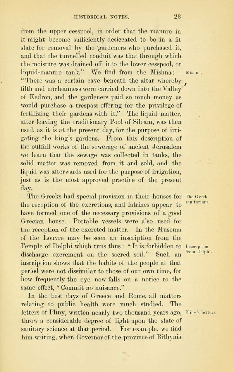 from the upper cesspool, in order that the manure in it might become sufficiently desiccated to be in a fit state for removal by the 'gardeners who purchased it, and that the tunnelled conduit was that through which the moisture was drained off into the lower cesspool, or liquid-manure tank. We find from the Mishna:— Mishna.  There was a certain cave beneath the altar whereby filth and uncleanness were carried down into the Valley of Kedron, and the gardeners paid so much money as would purchase a trespass offering for the privilege of fertilizing their gardens with it. The liquid matter, after leaving the traditionary Pool of Siloam, was then used, as it is at the present day, for the purpose of irri- gating the king's gardens. From this description of the outfall works of the sewerage of ancient Jerusalem we learn that the sewage was collected in tanks, the solid matter was removed from it and sold, and the liquid was afterwards used for the purpose of irrigation, just as is the most approved practice of the present day. The Greeks had special provision in their houses for The Greek the reception of the excretions, and latrines appear to sam auans> have formed one of the necessary provisions of a good Grecian house. Portable vessels were also used for the reception of the excreted matter. In the Museum of the Louvre may be seen an inscription from the Temple of Delphi which runs thus :  It is forbidden to inscription discharge excrement on the sacred soil. Such an lom ep1' inscription shows that the habits of the people at that period were not dissimilar to those of our own time, for how frequently the eye now falls on a notice to the same effect,  Commit no nuisance. In the best days of Greece and Eome, all matters relating to public health were much studied. The letters of Pliny, written nearly two thousand years ago, Pliny's letters. throw a considerable degree of light upon the state of sanitary science at that period. For example, we find him writing, when Governor of the province of Bithynia