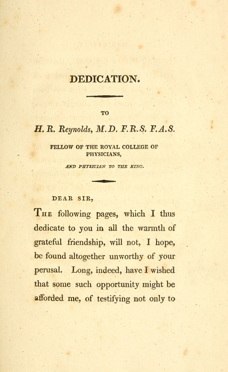 DEDICATIONe TO H. R. Reynolds, M.D. RR.S. F.A.S. FELLOW OF THE ROYAL COLLEGE OF PHYSICIANS, AKD PHYSICIAN TO THE KING. DEAR SIR, The following pages, which I thus dedicate to you in all the warmth of grateful friendship, will not, I hope^ be found altogether unworthy of your perusal. Long, indeed, have I wished that some such opportunity might be afforded me, of testifying not only to