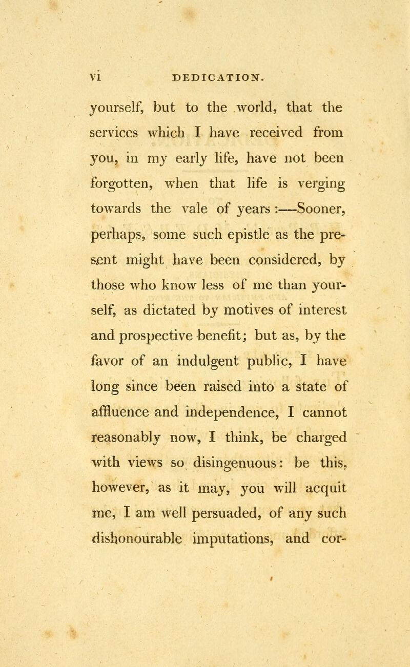 yourself, but to the world, that the services which I have received from you, in my early life, have not been forgotten, when that life is verging towards the vale of years :—Sooner, perhaps, some such epistle as the pre- sent might have been considered, by those who know less of me than your- self, as dictated by motives of interest and prospective benefit; but as, by the favor of an indulgent pubhc, I have long since been raised into a state of affluence and independence, I cannot reasonably now, I think, be charged with views so disingenuous: be this, however, as it may, you will acquit me, I am well persuaded, of any such dishonourable imputations, and cor-