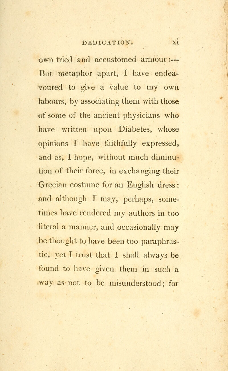 own tried and accustomed armour :— But inetaphor apart, I have endea- voured to give a value to my own labours, by associating them with those of some of the ancient physicians who have w^ritten upon Diabetes, whose opinions I have faithfully expressed, and as, I hope, without much diminu- tion of their force, in exchanging their Grecian costume for an English dress: and although I may, perhaps, some- times have rendered my authors in too hteral a manner, and occasionally may be thought to have been too paraphras- tici 3^et I trust that I sliall always be found to have given them in such a way as not to be misunderstood; for