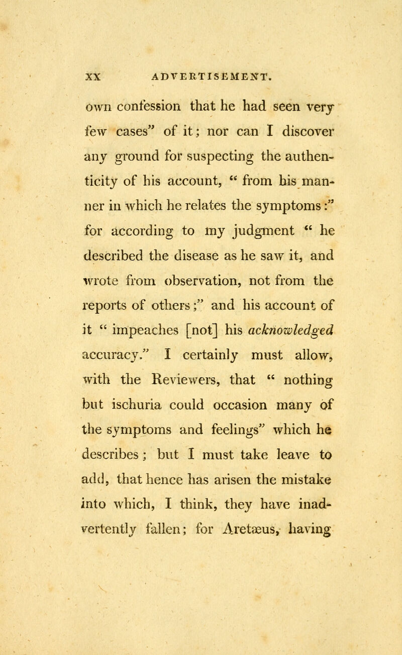 own confession that he had seen very few cases'' of it; nor can I discover any ground for suspecting the authen- ticity of his account,  from his man- ner in which he relates the symptoms: for according to my judgment  he described the disease as he saw it, and wrote from observation, not from the reports of others; and his account of it  impeaches [not] his acknowledged accurac3%'' I certainly must allow, with the Reviewers, that  nothing but ischuria could occasion many of the symptoms and feelings'' which he describes; but I must take leave to add, that hence has arisen the mistake into which, I think, they have inad- vertently fallen; for Aretaeus, having