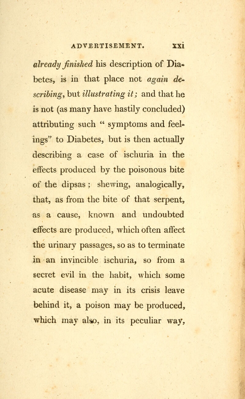 already finished his description of Dia- betes, is in that place not again de* scribing^ but illustrating it; and that he is not (as many have hastily concluded) attributing such  symptoms and feel- ings' to Diabetes, but is then actually describing a case of ischuria in the effects produced by the poisonous bite of the dipsas; shewing, analogically, that, as from the bite of that serpent^ as a cause, known and undoubted effects are produced, which often affect the urinary passages, so as to terminate in an invincible ischuria, so from a secret evil in the habit, which some acute disease may in its crisis leave behind it, a poison may be produced, which may alsio, in its peculiar way.