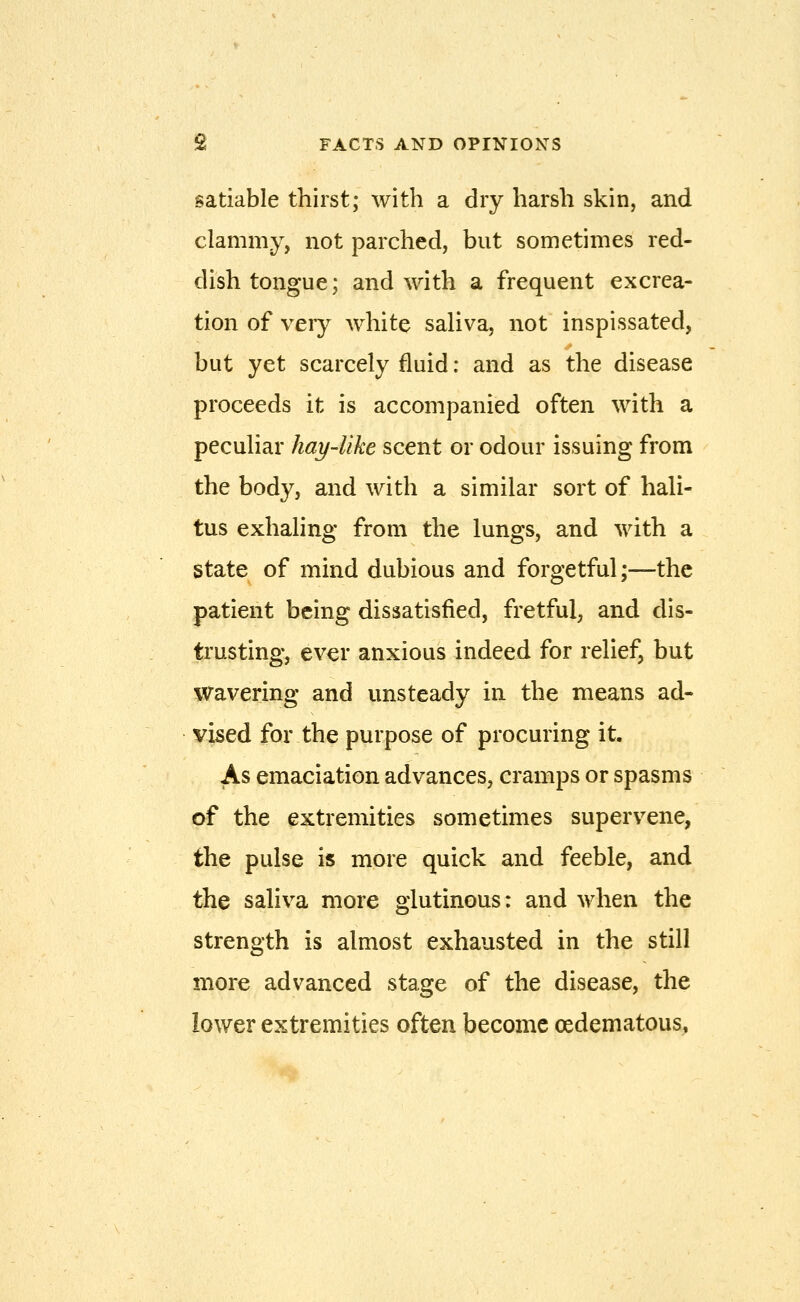 satiable thirst; with a dry harsh skin, and clammy, not parched, but sometimes red- dish tongue; and with a frequent excrea- tion of very white saliva, not inspissated, but yet scarcely fluid: and as the disease proceeds it is accompanied often with a peculiar hay-like scent or odour issuing from the body, and with a similar sort of hali- tus exhaling from the lungs, and with a state of mind dubious and forgetful;—the patient being dissatisfied, fretful, and dis- trusting, ever anxious indeed for relief, but Wavering and unsteady in the means ad- vised for the purpose of procuring it. As emaciation advances, cramps or spasms of the extremities sometimes supervene, the pulse is more quick and feeble, and the saliva more glutinous: and when the strength is almost exhausted in the still more advanced stage of the disease, the lower extremities often become oedematous,