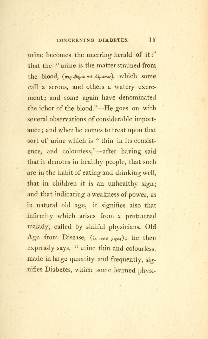 urine becomes the unernng herald of it f that the  urine is the matter strained from the blood, {'Trs^inhi^x t5 ai[A,ccTo<;), whicli some call a serous, and others a watery excre- ment; and some again have denominated the ichor of the blood.—He goes on with sev^eral observations of considerable im.port- ance; and when he comes to treat upon that sort of urine which is  thin in its consist- ence, and colourless,—after having said that it denotes in healthy people, that such are in the habit of eating and drinking well, that in children it is an unhealthy sign; and that indicating a weakness of power, as in natural old age, it signifies also that infirmity which arises from a protracted malady, called by skilful physicians. Old Age from Disease, (u voaa ys^sci); he then expressly says, '^ urine thin and colourless, made in large quantity and frequently, sig- nifies Diabetes, which some learned physi-