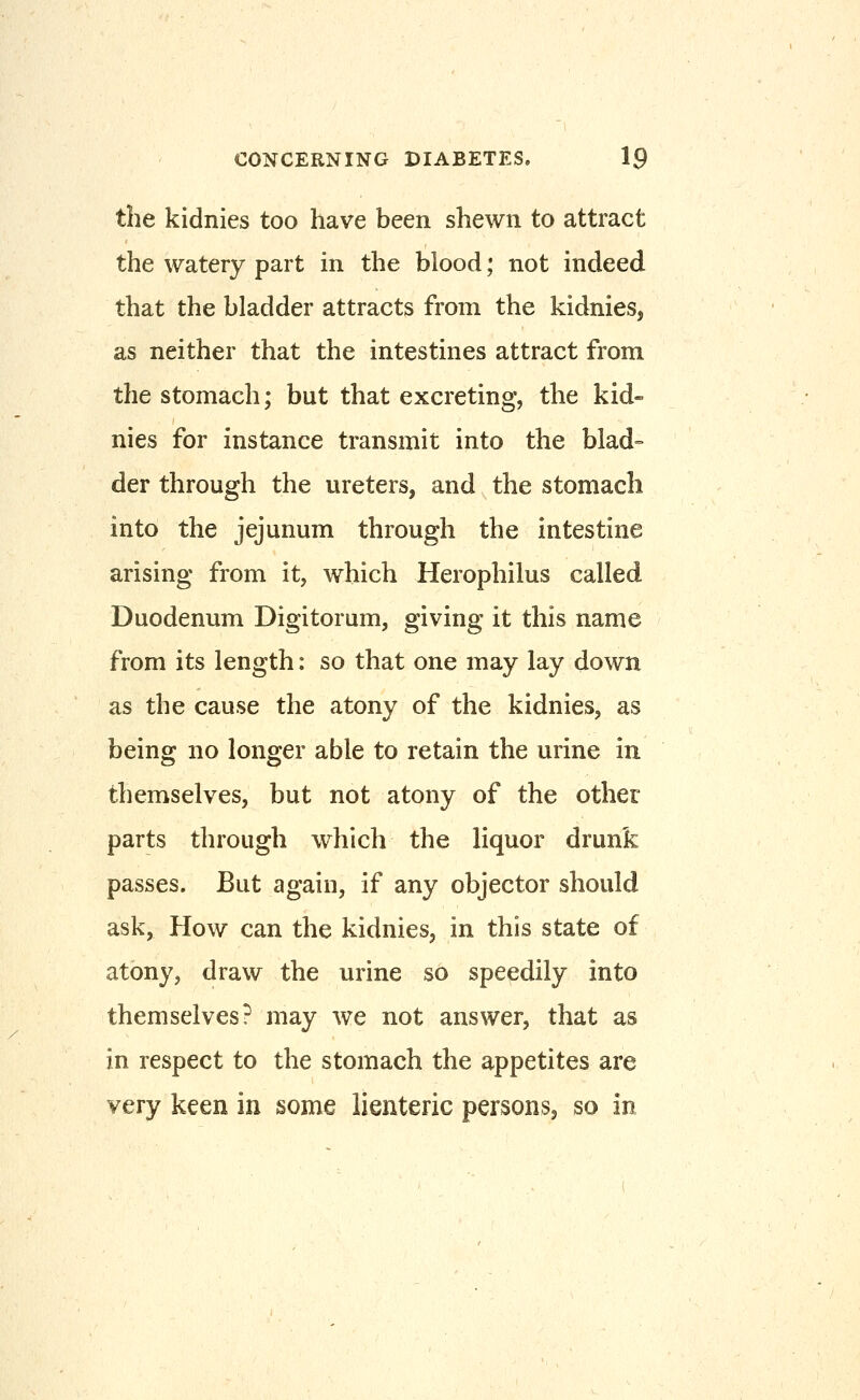 the kidnies too have been shewn to attract the watery part in the blood; not indeed that the bladder attracts from the kidnies, as neither that the intestines attract from the stomach; but that excreting, the kid- nies for instance transmit into the blad= der through the ureters, and the stomach into the jejunum through the intestine arising from it, which Herophilus called Duodenum Digitorum, giving it this name from its length: so that one may lay down as the cause the atony of the kidnies, as being no longer able to retain the urine in themselves, but not atony of the other parts through which the liquor drunk passes. But again, if any objector should ask, How can the kidnies, in this state of atony, draw the urine so speedily into themselves? may we not answer, that as in respect to the stomach the appetites are very keen in some lienteric persons, so in