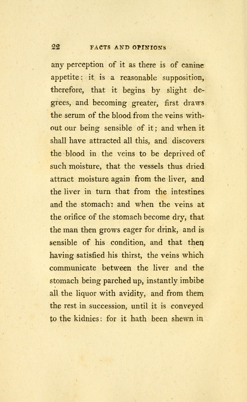 any perception of it as there is of canine appetite: it is a reasonable supposition, therefore, that it begins by slight de- grees, and becoming greater, first draws the serum of the blood from the veins with- out our being sensible of it; and when it shall have attracted all this, and discovers the blood in the veins to be deprived of such moisture, that the vessels thus dried attract moisture again from the liver, and the liver in turn that from the intestines and the stomachs and when the veins at the orifice of the stomach become dry, that the man then grows eager for drink, and is sensible of his condition, and that then having satisfied his thirst, the veins which communicate between the liver and the stomach being parched up, instantly imbibe all the liquor with avidity, and from them the rest in succession, until it is conveyed to the kidnies: for it hath been shewn in