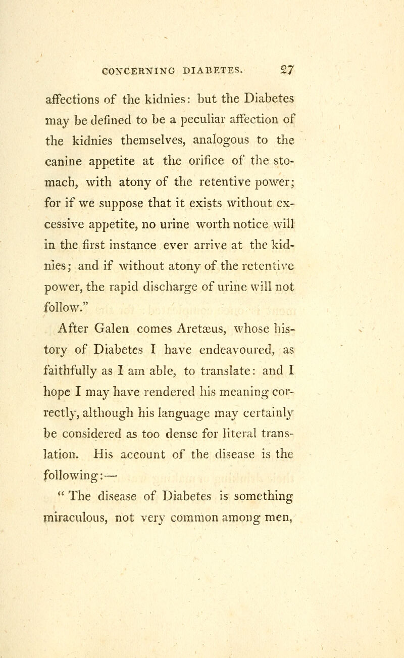 affections of the kidnies: but the Diabetes may be defined to be a pecuHar affection of the kidnies themselves, analogous to the canine appetite at the orifice of the sto- mach, with atony of the retentive power; for if we suppose that it exists without ex- cessive appetite, no urine worth notice will in the first instance ever arrive at the kid- nies; and if without atony of the retentive power, the rapid discharge of urine will not follow. After Galen comes Aretjsus, whose his- tory of Diabetes I have endeavoured, as faithfully as I am able, to translate: and I hope I may have rendered his meaning cor- rectly, although his language may certainl}^ be considered as too dense for literal trans- lation. His account of the disease is the following:—= *' The disease of Diabetes is something miraculous, not very common among men.