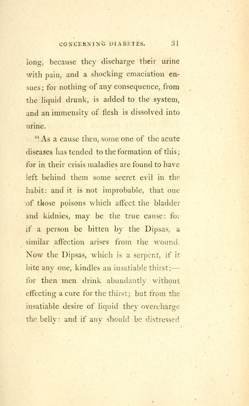 long, because they discharge their urine with pain, and a shocking emaciation en- sues; for nothing of any consequence, from the liquid drunk, is added to the system^ and an immensity of flesh is dissolved into urine. *'As a cause then, some one of the acute diseases lias tended to the formation of this: for in their crisis maladies are found to have left behind them some secret evil in the habit: and it is not improbable, that one of those poisons which affect the bladder and kidnies, may be the true cause: for if a person be bitten by the Dipsas, a similar affection arises from the ^^^ou^d. Now the Dipsas, which is a serpent, if it bite any one, kindles an insatiable thirst;— for then men drink abundantly with9ut effecting a cure for the thirst; but from the insatiable desire of liquid they overcharge the belly: and if any should be distressed