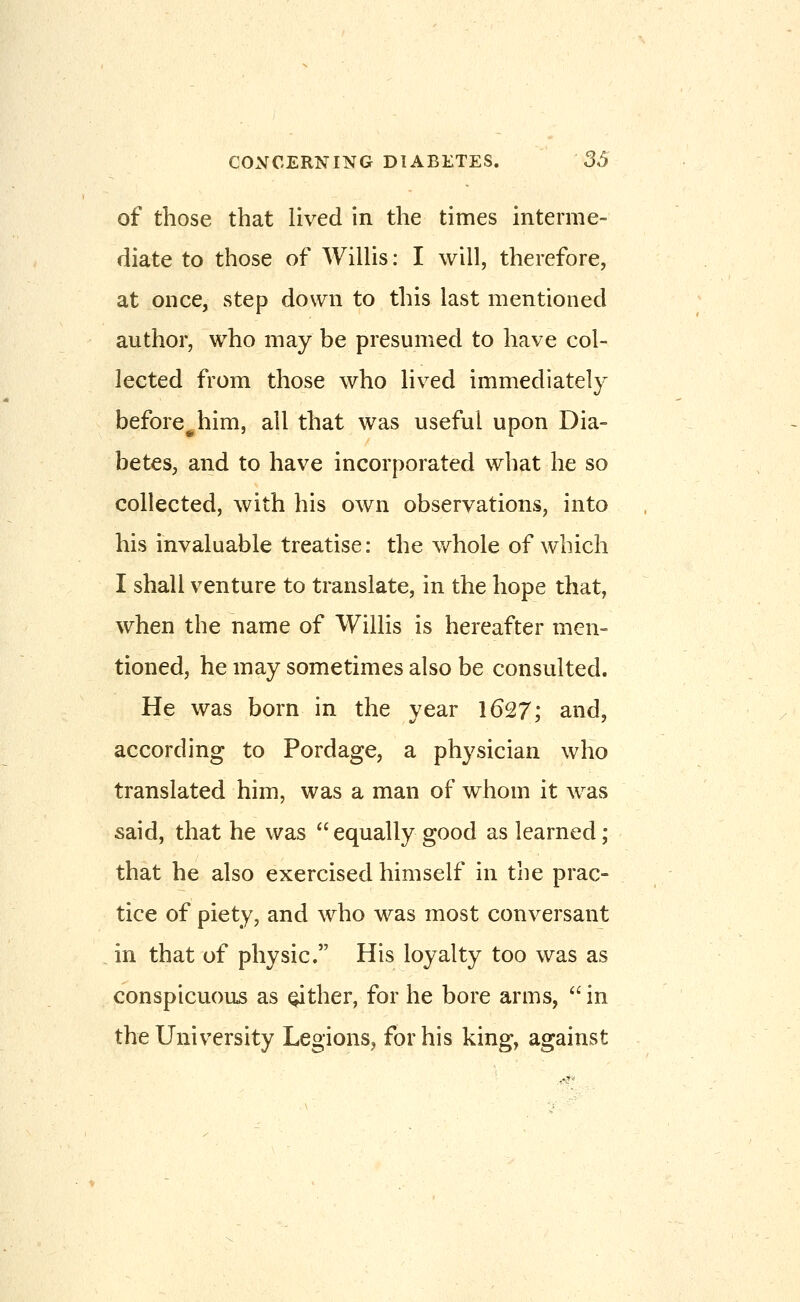 of those that lived in the times interme- diate to those of Willis: I will, therefore, at once, step down to this last mentioned author, who may be presumed to have col- lected from those who lived immediately before^him, all that was useful upon Dia- betes, and to have incorporated what he so collected, with his own observations, into his invaluable treatise: the whole of which I shall venture to translate, in the hope that, when the name of Willis is hereafter men- tioned, he may sometimes also be consulted. He was born in the year 1627; and, according to Pordage, a physician who translated him, was a man of whom it was said, that he was  equally good as learned; that he also exercised himself in the prac- tice of piety, and who was most conversant in that of physic. His loyalty too was as conspicuous as either, for he bore arms,  in the University Legions^ for his king, against