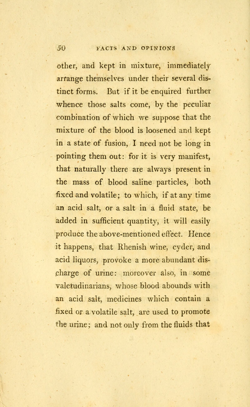 Other, and kept in mixture, immediately arrange themselves under their several dis- tinct forms. But if it be enquired further whence those salts come, by the peculiar combination of which we suppose that the mixture of the blood is loosened and kept in a state of fusion, I need not be long in pointing them out: for it is very manifest, that naturally there are always present in the mass of blood saline particles, both fixed and volatile; to which, if at any time an acid salt, or a salt in a fluid state, be added in sufficient quantity, it will easily produce the above-mentioned effect. Hence it happens, that Rhenish wine, cyder, and acid liquors, provoke a more abundant dis- charge of urine: moreover also, in some valetudinarians, whose blood abounds with an acid salt, medicines which contain a fixed or a volatile salt, are used to promote the urine; and not only from the fluids that