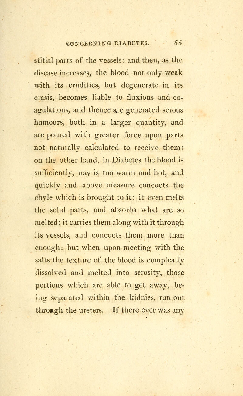 TStitial parts of the vessels: and then, as the disease increases, the blood not only weak with its crudities, but degenerate in its crasis, becomes liable to fluxions and co- agulations, and thence are generated serous humours, both in a larger quantity, and are poured with greater force upon parts not naturally calculated to receive them: on the other hand, in Diabetes the blood is sufficiently, nay is too warm and hot, and quickly and above measure concocts the chyle which is brought to it: it even melts the solid parts, and absorbs what are so melted; it carries them along with it through its vessels, and concocts them more than enough: but when upon meeting with the salts the texture of the blood is compleatly dissolved and melted into serosity, those portions which are able to get away, be- ing separated within the kidnies, run out through the ureters. If there ever was any