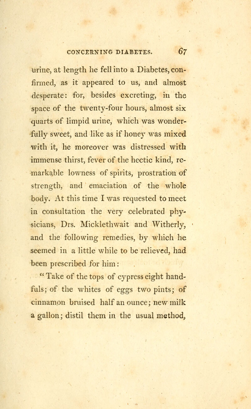 urine, at length he fellmto a Diabetes,con- firmed, as it appeared to us, and almost desperate: for, besides excreting, in the space of the twenty-four hours, ahiiost six quarts of limpid urine, which was wonder- fully sweet, and like as if honey was mixed with it, he moreover was distressed with immense thirst, fever of the hectic kind, re- markable lowness of spirits, prostration of strength, and emaciation of the whole body. At this time I was requested to meet in consultation the very celebrated phy- sicians, Drs. Micklethwait and Witherly, and the following remedies, by which he seemed in a little while to be relieved, had been prescribed for him:  Take of the tops of cypress eight harid- fuls; of the whites of eggs two pints; of cinnamon bruised half an ounce; new milk a gallon; distil them in the usual method^