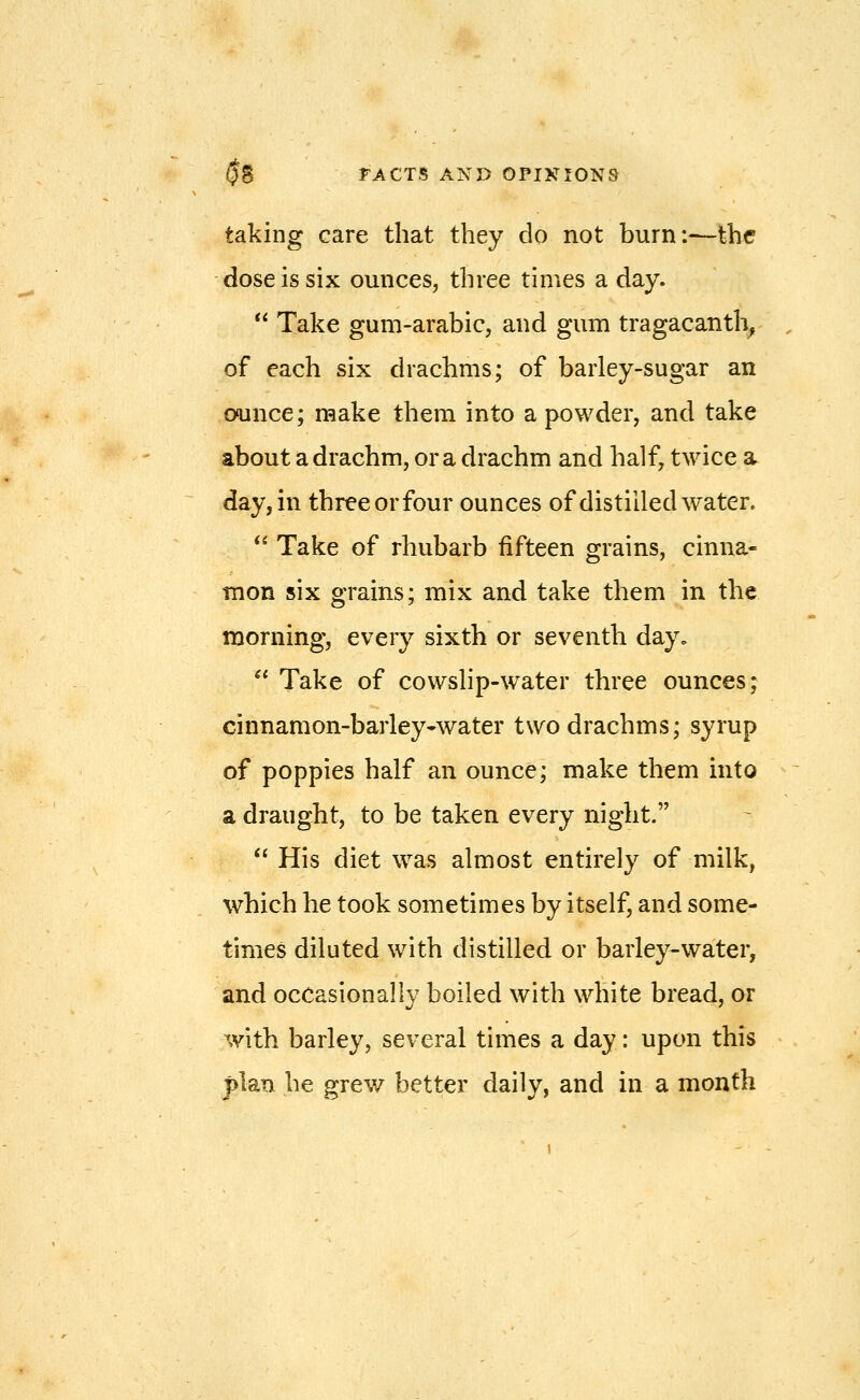 taking care that they do not burn:—the dose is six ounces, three times a day.  Take gum-arabic, and gum tragacanth, of each six drachms; of barley-sugar an ounce; make them into a powder, and take about a drachm, or a drachm and half, twice a. day, in three or four ounces of distilled water. *' Take of rhubarb fifteen grains, cinna- rnon six grains; mix and take them in the morning, every sixth or seventh day.  Take of cowslip-water three ounces; cinnamon-barley-water two drachms; syrup of poppies half an ounce; make them into a draught, to be taken every night.  His diet was almost entirely of milk, which he took sometimes by itself, and some- times diluted with distilled or barley-water, and occasionally boiled with white bread, or with barley, several times a day: upon this plan he grew better daily, and in a month