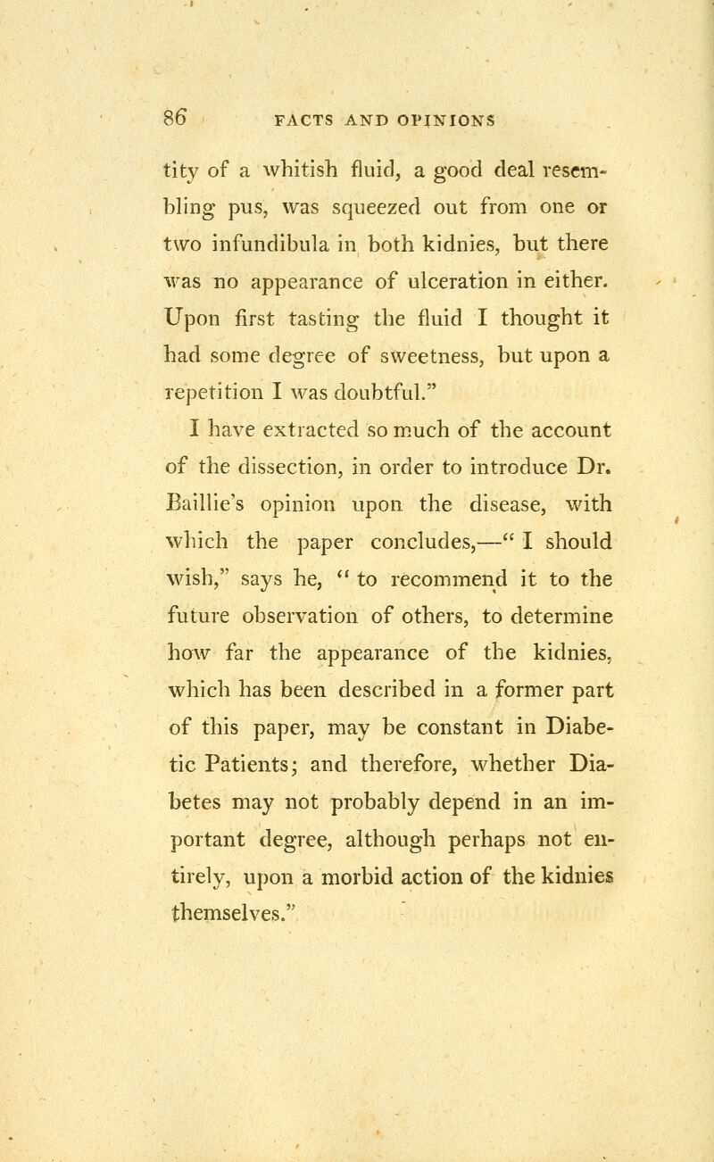 tity of a whitish fluid, a good deal resem- bling pus, was squeezed out from one or two infundibula in both kidnies, but there was no appearance of ulceration in either. Upon first tasting the fluid I thought it had some degree of sweetness, but upon a repetition I was doubtful. I have extracted so m.uch of the account of the dissection, in order to introduce Dr. Baillie's opinion upon the disease, with which the paper concludes,— I should wish, says he, ** to recommend it to the future observation of others, to determine how far the appearance of the kidnies, which has been described in a former part of this paper, may be constant in Diabe- tic Patients; and therefore, whether Dia- betes may not probably depend in an im- portant degree, although perhaps not en- tirely, upon a morbid action of the kidnies themselves.