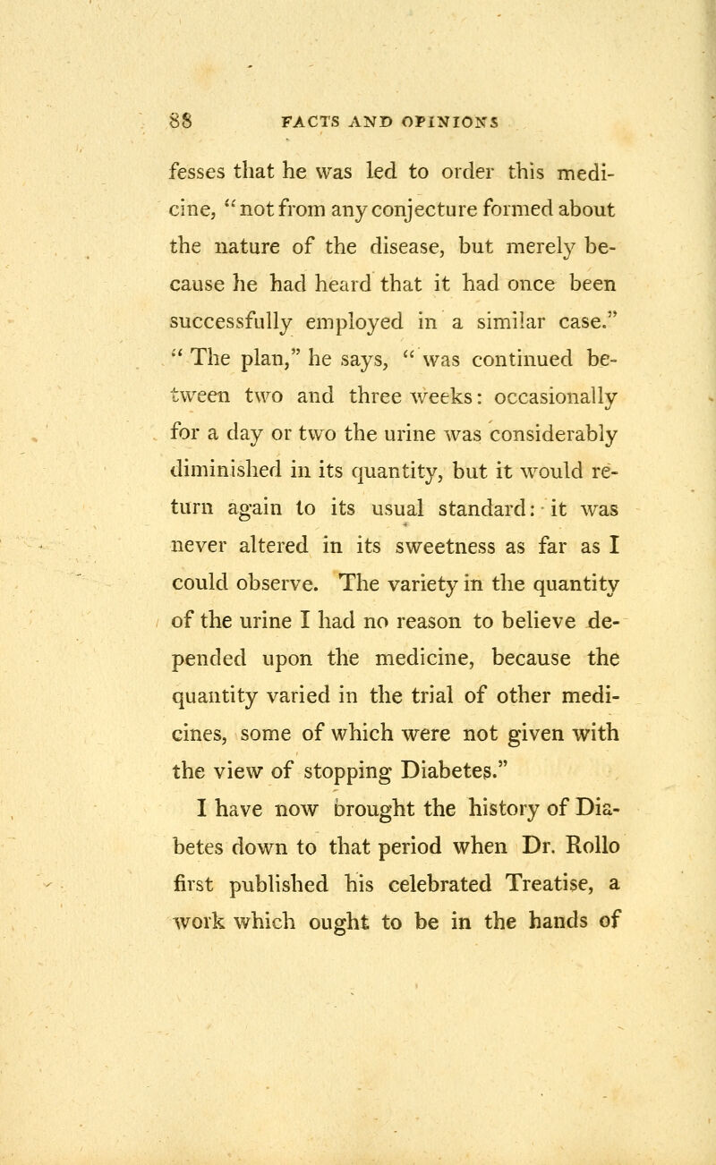 fesses that he was led to order this medi- cine,  not from any conjecture formed about the nature of the disease, but merely be- cause he had heard that it had once been successfully employed in a similar case. ''The plan, he says, was continued be- tween two and three weeks: occasionally for a day or two the urine was considerably diminished in its quantity, but it would re- turn again to its usual standard: it was never altered in its sweetness as far as I could observe. The variety in the quantity of the urine I had no reason to believe de- pended upon the medicine, because the quantity varied in the trial of other medi- cines, some of which were not given with the view of stopping Diabetes. I have now brought the history of Dia- betes down to that period when Dr. RoUo first published his celebrated Treatise, a work which ought to be in the hands of