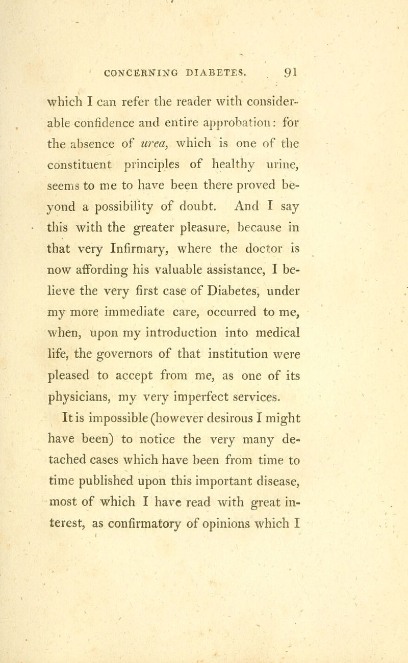 which I can refer the reader with consider- able confidence and entire approbation: for the absence of urm^ which is one of the constituent principles of healthy urine, seems to me to have been there proved be- yond a possibility of doubt. And I say this with the greater pleasure, because in that very Infirmary, where the doctor is now affording his valuable assistance, I be- lieve the very first case of Diabetes, under my more immediate care, occurred to me, when, upon my introduction into medical life, the governors of that institution were pleased to accept from me, as one of its physicians, my very imperfect services. It is impossible (however desirous I might have been) to notice the very many de- tached cases which have been from time to time pubHshed upon this important disease, most of which I have read with great in- terest, as confirmatory of opinions which I