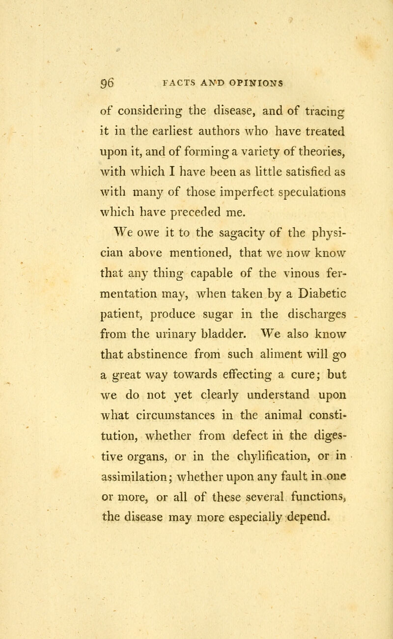 of considering the disease, and of tracing it in the earliest authors who have treated upon it, and of forming a variety of theories, with which I have been as little satisfied as with many of those imperfect speculations which have preceded me. We owe it to the sagacity of the physi- cian above mentioned, that we now know that any thing capable of the vinous fer- mentation may, when taken by a Diabetic patient, produce sugar in the discharges from the urinary bladder. We also know that abstinence from such aliment will go a great way towards effecting a cure; but we do not yet clearly understand upon what circumstances in the animal consti- tution, whether from defect iii the diges- tive organs, or in the chylification, or in assimilation; whether upon any fault in one or more, or all of these several functions, the disease may more especially depend.