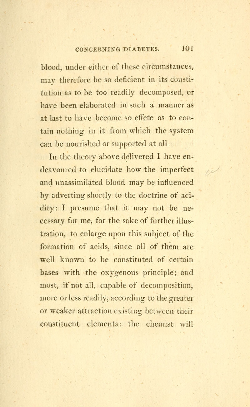 blood, under either of these circumstances, may therefore be so deficient in its consti- tution as to be too readily decomposed, or have been elaborated in such a manner as at last to have become so effete as to con- tain nothing in it from which the system can be nourished or supported at all In the theory above delivered I have en- deavoured to elucidate how the imperfect and unassimilated blood may be influenced by adverting shortly to the doctrine of aci- dity: I presume that it may not be ne- cessary for me, for the sake of further illus- tration, to enlarge upon this subject of the formation of acids, since all of them are well known to be constituted of certain bases with the oxygenous principle; and most, if not all, capable of decomposition, more or less readily, according to the greater or weaker attraction existing between their constituent elements: the chemist w^ill