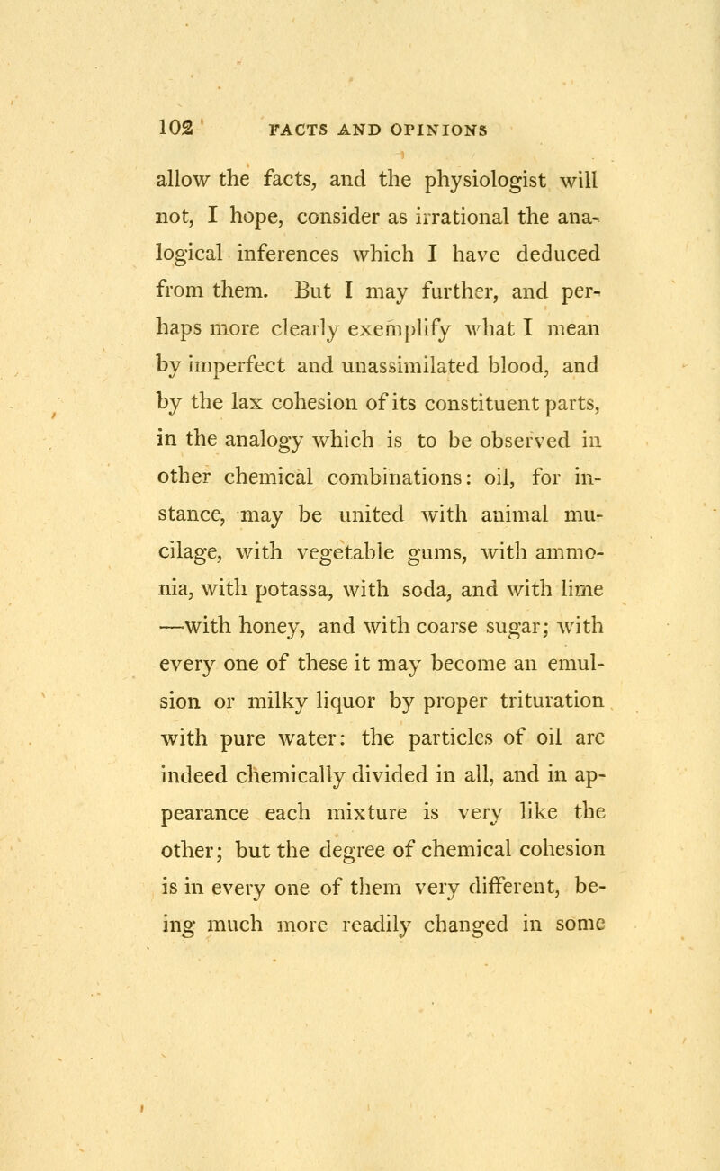 allow the facts, and the physiologist will not, I hope, consider as irrational the ana- logical inferences which I have deduced from them. But I may further, and per- haps more clearly exemplify what I mean by imperfect and unassimilated blood, and by the lax cohesion of its constituent parts, in the analogy which is to be observed in other chemical combinations: oil, for in- stance, may be united with animal mu- cilage, with vegetable gums, with ammo- nia, with potassa, with soda, and with lime —with honey, and with coarse sugar; Avith every one of these it may become an emul- sion or milky liquor by proper trituration with pure water: the particles of oil are indeed chemically divided in all, and in ap- pearance each mixture is very like the other; but the degree of chemical cohesion is in every one of them very different, be- ing much more readily changed in some