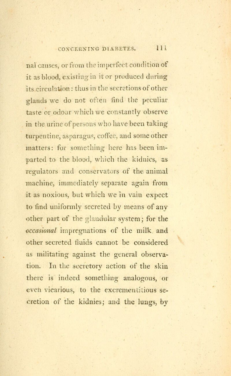 nal causes, or from the imperfect condition of it as blood, existing ill it or produced during its circulation: thus in the secretions of other glands we do not often iind the peculiar taste or odoar which we constantly observe in the urine of persons who have been taking turpentine, asparagus, coifee, and some other matters: for something here has been im- parted to the bloody which the kidnies, as regulators and conservators of the animal machine, immediately separate again from it as noxious, but which we in vain expect to find uniformly secreted by means of any other part of the glandular system; for the occasional impregnations of the milk and other secreted fluids cannot be considered as militating against the general observa- tion. In the secretory action of the skin there is indeed something analogous, or eveti vicarious, to the excrementitious se- cretion of the kidnies; and the lungs, by