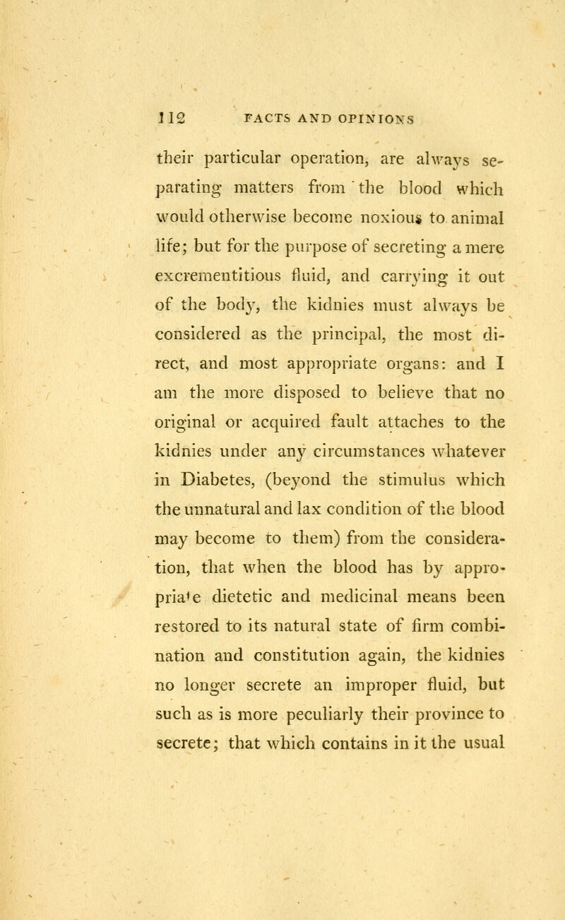 their particular operation, are ahvays se- parating matters from ' the blood which would otherwise become noxiou* to animal life; but for the purpose of secreting a mere excrementitious fluid, and carrvin^ it out ' I/O of the body, the kidnies must always be considered as the principal, the most di- rect, and most appropriate organs: and I am the more disposed to believe that no original or acquired fault attaches to the kidnies under any circumstances whatever in Diabetes, (beyond the stimulus which the unnatural and lax condition of the blood may become to them) from the considera- tion, that when the blood has by appro- priate dietetic and medicinal means been restored to its natural state of firm combi- nation and constitution again, the kidnies no longer secrete an improper fluid, but such as is more peculiarly their province to secrete; that which contains in it the usual