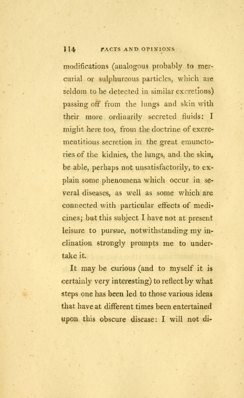 modifications (analogous probably to mer- curial or sulphureous particles, which are seldom to be detected in similar excretions) passing off from the lungs and skin with their more ordinarily secreted fluids: I might here too, from the doctrine of excre- mentitious secretion in the great emuncto- ries of the kidnies, the lungs, and the skin, be able, perhaps not unsatisfactorily, to ex- plain some phenomena which occur in se- veral diseases, as well as some which are connected with particular effects of medi- cines; but this subject I have not at present leisure to pursue, notwithstanding my in- clination strongly prompts me to under- take it It may be curious (and to myself it is certainly very interesting) to reflect by what steps one has been led to those various ideas that have at different times been entertained upon this obscure disease: I will not di-