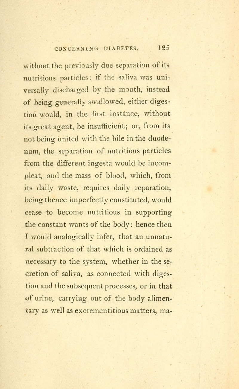 without the previously due separation of its nutritious particles: if the saliva was uni- versally discharged b}^ the mouth, instead of being generally swallowedj either diges- tion would, in the first instance, without its great ao;ent, be insufficient; or, from its not being united with the bile in the duode- num^ the separation of nutritious particles from the different ingesta would be incom- pleat, and the mass of blood, which, from its daily wastCj requires daily reparation, being thence imperfectly constituted, would cease to become nutritious in supporting the constant wants of the body: hence then I w^ould analogically infer, that an unnatu- ral subtraction of that which is ordained as necessary to the system, whether in the se- cretion of saliva, as connected with diges- tion and the subsequent processes, or in that of urine, carrying out of the body alimen- tary as well as excrementitious matters, ma-