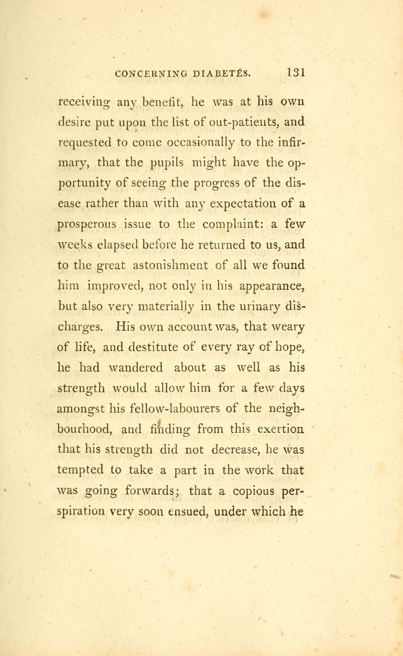 receiving any benefit, he was at his own desire put upon the list of out-patients, and requested to come occasionally to the infir- mary, that the pupils might have the op- portunity of seeing the progress of the dis- ease rather than with any expectation of a prosperous issue to the complaint: a few weeks elapsed before he returned to us, and to the great astonishment of all we found him improved, not only in his appearance, but also very materially in the urinary dis- charges. His own account was, that weary of life, and destitute of every ray of hope, he had wandered about as well as his strength would allow him for a few days amongst his fellow-labourers of the neigh- bourhood, and fitiding from this exertion that his strength did not decrease, he was tempted to take a part in the work that was going forwards; that a copious per- spiration very soon ensued, under which he