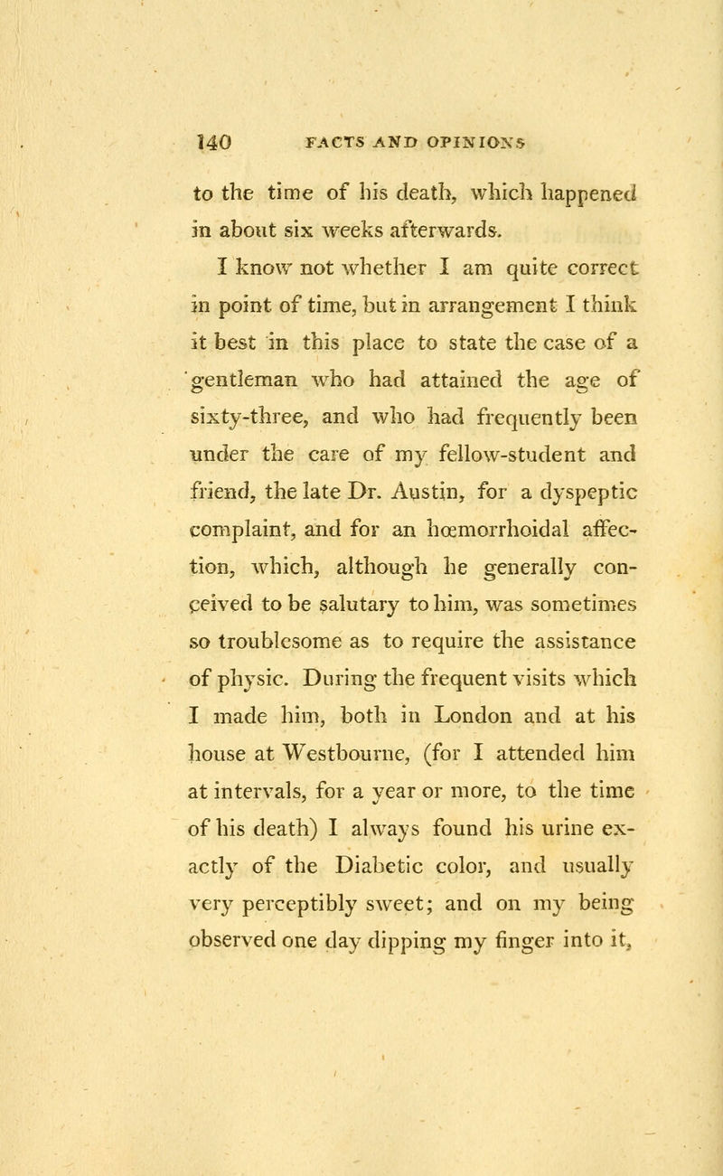 to the time of his death, which happened in about six weeks afterwards, I know not whether I am quite correct in point of time, but in arrangement I think it best in this place to state the case of a gentleman who had attained the age of sixty-three, and who had frequently been under the care of my fellow-student and friend, the late Dr. Austin, for a dyspeptic complaint, and for an hoemorrhoidal affec- tion, which, although he generally con- ceived to be salutary to him, was sometimes so troublesome as to require the assistance of physic. During the frequent visits which I made him, both in London and at his house at Westbourne, (for I attended him at intervals, for a year or more, to the time of his death) I ahvays found his urine ex- actly of the Diabetic color, and usually very perceptibly sweet; and on my being observed one day dipping my finger into it.