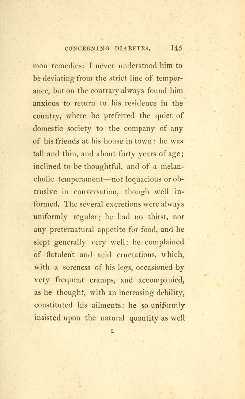 mon remedies: I never understood him to be deviating from the strict line of temper- ance, but on the contrary always found him anxious to return to his residence in the country, where he preferred the quiet of domestic society to the company of any of his friends at his house in town: he was tall and thin, and about forty years of age; inclined to be thoughtful, and of a melan- cholic temperament-—not loquacious or ob- trusive in conversation, though w^ell in- formed. The several excretions were always uniformly regular; he had no thirst, nor any preternatural appetite for food, and he slept generally very well: he complained of flatulent and acid eructations, which, with a soreness of his legs, occasioned by very frequent cramps, and accompanied, as he thought, with an increasing debility, constituted his ailments: he so uniformly insisted upon the natural quantity as well L