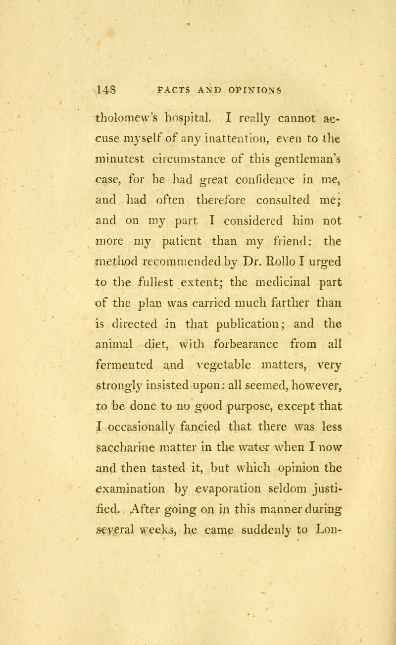 tholomews hospital I really cannot ac- cuse myself of any inattention, even to the minutest circumstance of this gentleman's case, for he had great confidence in me, and had often therefore consulted me; and on my part I considered him not more my patient than my friend: the method recommended by Dr. Rollo I urged to the fullest extent; the medicinal part of the plan was carried much farther than is directed in that publication; and the anmial diet, v/ith forbearance from all fermented and vegetable matters, very strongly insisted upon: all seemed, however, to be done to no good purpose, except that I occasionally fancied that there was less 3acchariiie matter in the vvate-r when I now and then tasted it, but which opinion the ^examination by evaporation seldom justi- iied- After going on in this manner during S€vejal week3, he came suddenly to Lon-