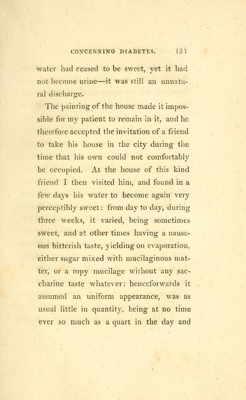 water had ceased to be sweet, yet it had not become urine—it was still an nnnatu- ral discharge. The painting of the house made it impos- sible for my patient to remain in it, and he therefore accepted the invitation of a friend to take his house in the city during the time that his own could not comfortably be occupied. At the house of this kind friend I then visited him, and found in a few days his water to become again very perceptibly sweet: from day to day, during three weeks, it varied, being sometimes sweet, and at other times having a nause- ous bitterish taste, yielding on evaporation, either sugar mixed with mucilaginous mat- ter, or a ropy mucilage without any sac- charine taste whatever: henceforwards it assumed an uniform appearance, was as usual little in quantity, being at no time ever so much as a quart in the day and