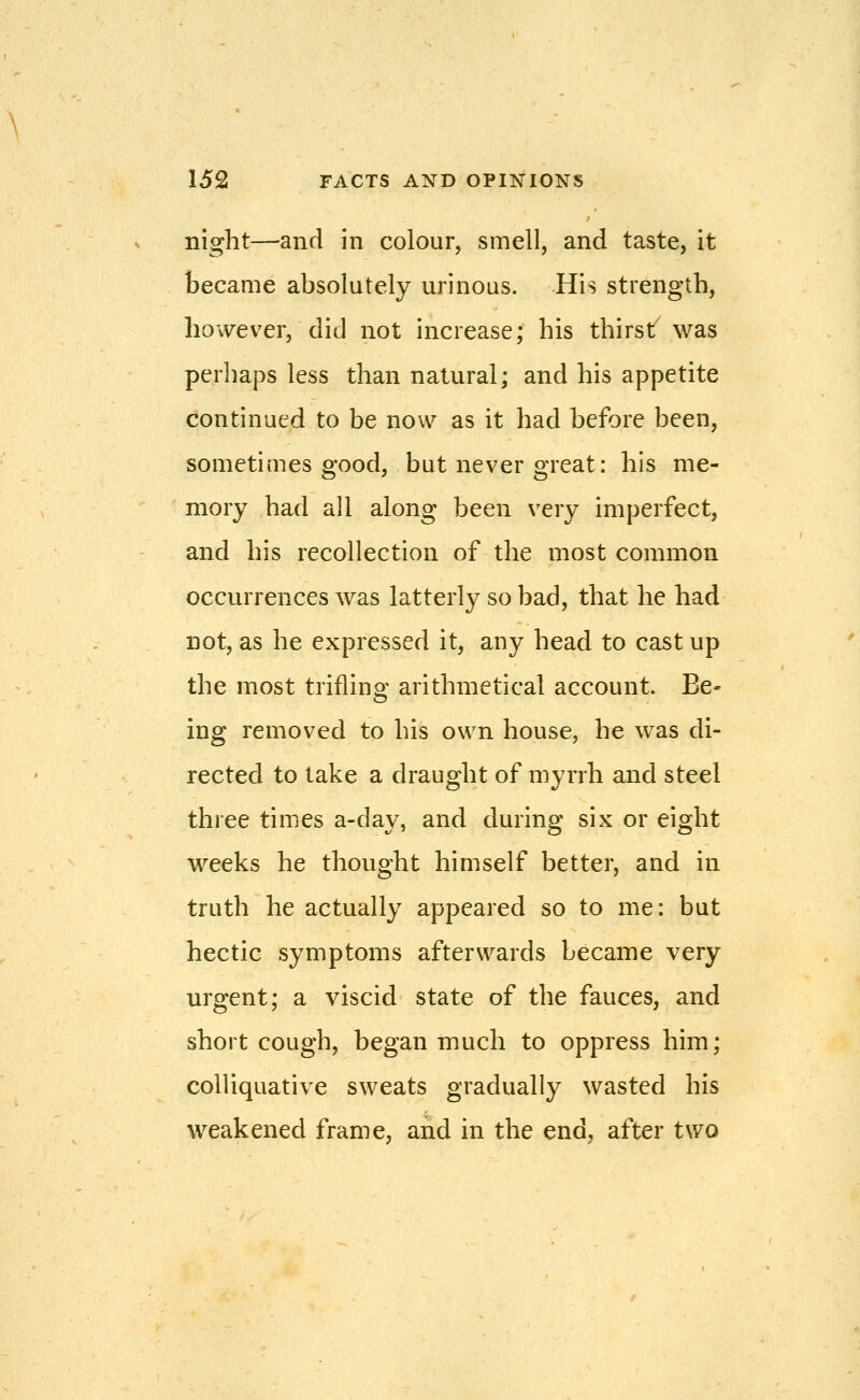 night—and in colour, smell, and taste, it became absolutely urinous. His strength, however, did not increase; his thirst was perhaps less than natural; and his appetite continued to be now as it had before been, sometimes good, but never great: his me- mory had all along been very imperfect, and his recollection of the most common occurrences was latterly so bad, that he had not, as he expressed it, any head to cast up the most trifling arithmetical account. Be- ing removed to his own house, he was di- rected to lake a draught of myrrh and steel three times a-day, and during six or eight weeks he thought himself better, and in truth he actually appeared so to me: but hectic symptoms afterwards became very urgent; a viscid state of the fauces, and short cough, began much to oppress him; colliquative sweats gradually wasted his weakened frame, and in the end, after two