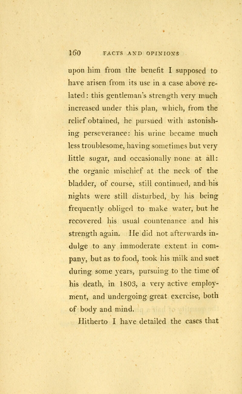 Upon him from the benefit I supposed to have arisen from its use in a case above re- lated : this gentleman's strength very much increased under this plan, which, from the relief obtained, he pursued with astonish- ing perseverance: his urine became much less troublesome, having sometimes but very little sugar, and occasionally none at all: the oro-anic mischief at the neck of the bladder, of course, still continued, and his nights were still disturbed, by his being frequently obliged to make water, but he recovered his usual countenance and his strength again. He did not afterwards in- dulge to any immoderate extent in com- pany, but as to food, took his milk and suet during some years, pursuing to the time of his death, in 1803, a very active employ- ment, and undergoing great exercise, both of body and mind. Hitherto I have detailed the cases that