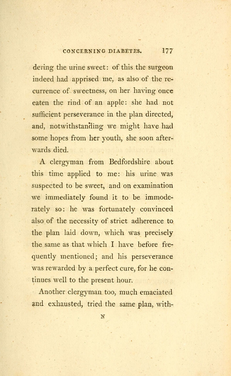dering the urine sweet: of this the surgeon indeed had apprised me, as also of the re- currence of sweetness, on her having once eaten the rind of an apple: she had not sufficient perseverance in the plan directed, and, notwithstanHing we might have had some hopes from her youth, she soon after- wards died. A clergyman from Bedfordshire about this time applied to me: his urine was suspected to be sweet, and on examination we immediately found it to be immode- rately so: he was fortunately convinced also of the necessity of strict adherence to the plan laid down, which was precisely the same as that which I have before fre- quently mentioned; and his perseverance was rewarded by a perfect cure, for he con- tinues well to the present hour. Another clergyman, too, much emaciated and exhausted, tried the same plan, with-