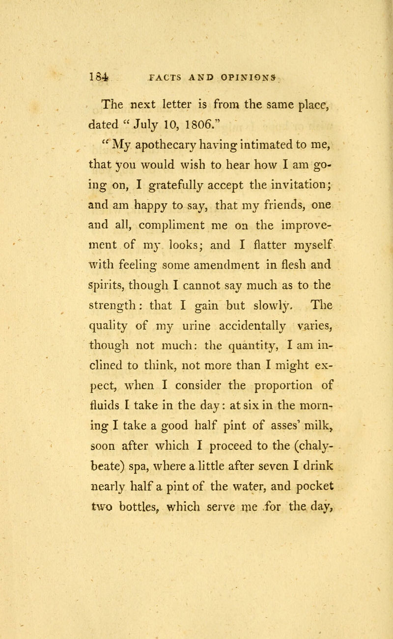 The next letter is from the same place, dated July 10, 1806. '^ My apothecary having intimated to me, that you would wish to hear how I am go- ing on, I gratefully accept the invitation; and am happy to say, that my friends, one and all, compliment me on the improve- ment of my looks; and I flatter myself with feeling some amendment in flesh and spirits, though I cannot say much as to the strength: that I gain but slowly. The quality of my urine accidentally varies, though not much: the quantity, I am in- clined to think, not more than I might ex- pect, when I consider the proportion of fluids I take in the day: at six in the morn- ing I take a good half pint of asses' milk, soon after which I proceed to the (chaly- beate) spa, where a little after seven I drink nearly half a pint of the water, and pocket two bottles; which serve me for the day,