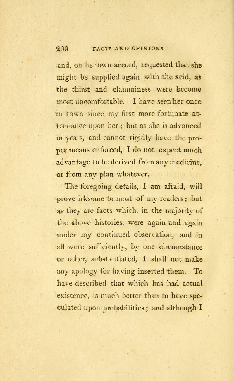 RTii, on her own accord, requested that she might be supplied again with the acid, as the thirst and clamminess were become most uncomfortable. I have seen her once in town since my first more fortunate at- tendance upon her ; but as she is advanced in years, and cannot rigidly have the pro- per means enforced, I do not expect much advantage to be derived from any medicine, or from any plan whatever. The foregoing details, I am afraid, will prove irksome to most of my readers; but as they are facts which, in the majority of the above histories, were again and again under my continued observation, and in all were sufficiently, by one circumstance or other, substantiated, I shall not make any apology for having inserted them. To have described that which has had actual existence, is much better than to have spe- culated upon probabilities; and although I