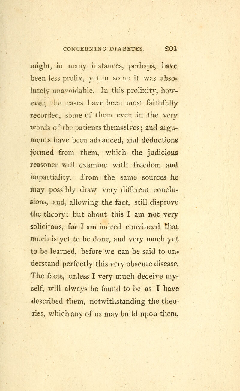 might, ill in any instances, perhaps, have been less prolix, yet in some it was abso* lutely unavoidable. In this prolixity, how- ever, the cases have been most faithfully recorded, some of them even in the very words of the patients themselves; and argu- ments have been advanced, and deductions formed from them, which the judicious reasoner will examine with freedom and impartiality. From the same sources he may possibly draw very different conclu- sians, and, allowing the fact, still disprove the theory: but about this I am not very soUcitous, for I am indeed convinced Miat much is yet to be done, and very much yet to be learaed, before we can be said to un- derstand perfectly this very obscure disease. The facts, unless I very much deceive my- self, will always be found to be as I have described them, notwithstanding the theo- ries, whichany of us may build upon them,