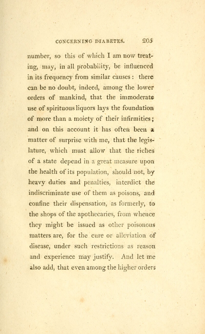 number, so this of which I am now treat- ing, may, in all probability, be influenced in its frequency from similar causes : there can be no doubt, indeed, among the lower orders of mankind, that the immoderate use of spirituous liquors lays the foundation of more than a moiety of their infirmities; and on this account it has often been a matter of surprise with me, that the legis- lature, which must allow that the riches of a state depend in a great measure upon the health of its population, should not, by heavy duties and penalties, interdict the indiscriminate use of them as poisons, and confine their dispensation, as formerly, to the shops of the apothecaries, from whence they might be issued as other poisonous matters are, for the cure or alleviation of disease, under such restrictions as reason and experience may justify. And let m.e also add, that even among the hii^her orders